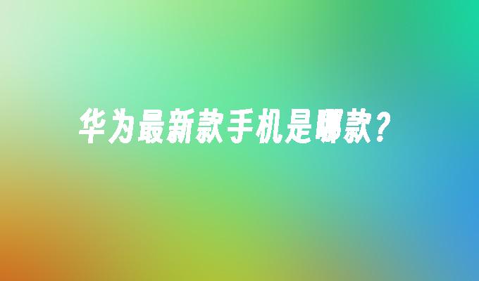 华为最新款手机是哪款？最新款华为手机「华为最新款手机是哪款？」