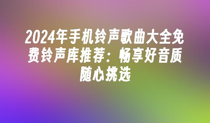 2024年手机铃声歌曲大全免费铃声库推荐：畅享好音质随心挑选手机铃声歌曲「2024年手机铃声歌曲大全免费铃声库推荐：畅享好音质随心挑选」