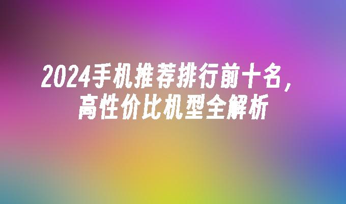 2024手机推荐排行前十名，高性价比机型全解析手机系统排行「2024手机推荐排行前十名，高性价比机型全解析」