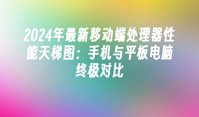 2024年最新移动端处理器性能天梯图：手机与平板电脑终极对比手机处理器天梯图「2024年最新移动端处理器性能天梯图：手机与平板电脑终极对比」