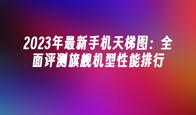 2024年最新手机天梯图：全面评测旗舰机型性能排行手机评测「2024年最新手机天梯图：全面评测旗舰机型性能排行」