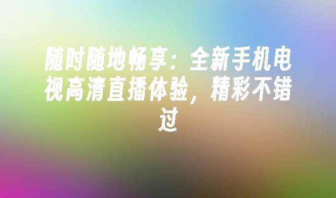 随时随地畅享：全新手机电视高清直播体验，精彩不错过手机电视高清直播「随时随地畅享：全新手机电视高清直播体验，精彩不错过」