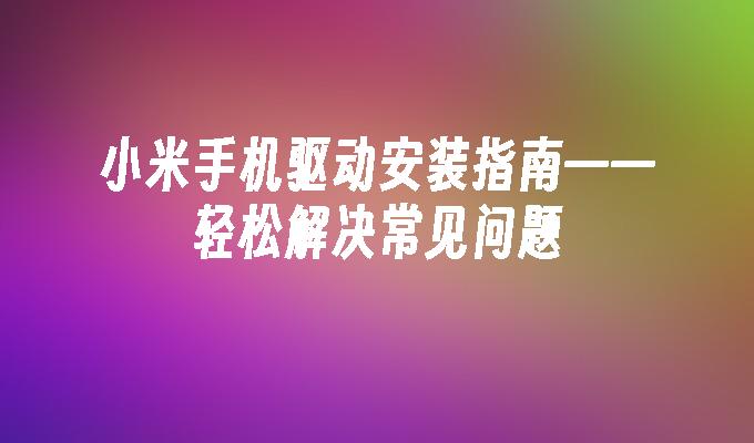 小米手机驱动安装指南——轻松解决常见问题小米手机驱动「小米手机驱动安装指南——轻松解决常见问题」