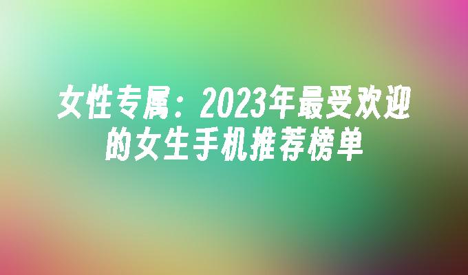 女性专属：2023年最受欢迎的女生手机推荐榜单女生手机「女性专属：2023年最受欢迎的女生手机推荐榜单」